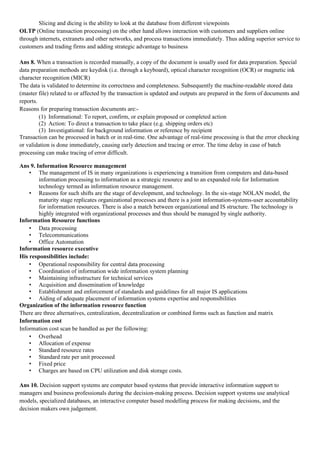 Slicing and dicing is the ability to look at the database from different viewpoints
OLTP (Online transaction processing) on the other hand allows interaction with customers and suppliers online
through internets, extranets and other networks, and process transactions immediately. Thus adding superior service to
customers and trading firms and adding strategic advantage to business

Ans 8. When a transaction is recorded manually, a copy of the document is usually used for data preparation. Special
data preparation methods are keydisk (i.e. through a keyboard), optical character recognition (OCR) or magnetic ink
character recognition (MICR)
The data is validated to determine its correctness and completeness. Subsequently the machine-readable stored data
(master file) related to or affected by the transaction is updated and outputs are prepared in the form of documents and
reports.
Reasons for preparing transaction documents are:-
         (1) Informational: To report, confirm, or explain proposed or completed action
         (2) Action: To direct a transaction to take place (e.g. shipping orders etc)
         (3) Investigational: for background information or reference by recipient
Transaction can be processed in batch or in real-time. One advantage of real-time processing is that the error checking
or validation is done immediately, causing early detection and tracing or error. The time delay in case of batch
processing can make tracing of error difficult.

Ans 9. Information Resource management
    • The management of IS in many organizations is experiencing a transition from computers and data-based
        information processing to information as a strategic resource and to an expanded role for Information
        technology termed as information resource management.
    • Reasons for such shifts are the stage of development, and technology. In the six-stage NOLAN model, the
        maturity stage replicates organizational processes and there is a joint information-systems-user accountability
        for information resources. There is also a match between organizational and IS structure. The technology is
        highly integrated with organizational processes and thus should be managed by single authority.
Information Resource functions
    • Data processing
    • Telecommunications
    • Office Automation
Information resource executive
His responsibilities include:
    • Operational responsibility for central data processing
    • Coordination of information wide information system planning
    • Maintaining infrastructure for technical services
    • Acquisition and dissemination of knowledge
    • Establishment and enforcement of standards and guidelines for all major IS applications
    • Aiding of adequate placement of information systems expertise and responsibilities
Organization of the information resource function
There are three alternatives, centralization, decentralization or combined forms such as function and matrix
Information cost
Information cost scan be handled as per the following:
    • Overhead
    • Allocation of expense
    • Standard resource rates
    • Standard rate per unit processed
    • Fixed price
    • Charges are based on CPU utilization and disk storage costs.

Ans 10. Decision support systems are computer based systems that provide interactive information support to
managers and business professionals during the decision-making process. Decision support systems use analytical
models, specialized databases, an interactive computer based modelling process for making decisions, and the
decision makers own judgement.
 