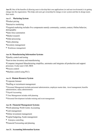 Ans 15. One of the benefits of allowing users to develop their own applications (or end user involvement) is in getting
change into the organization. This helps end users get ownership for change or new system and that its design meets
their needs.

Ans 17. Marketing System
•Product pricing
•Interactive marketing
•Targeted marketing includes five components namely community, content, context, Online behavior,
demographic
•Sales force automation
•Market research
•Order processing
•Sales planning
•Inventory management
• Warehouse management

Ans 18. Manufacturing Information Systems
•Quality control and testing
•Just-in-time inventory and manufacturing
•Computer integrated Manufacturing simplifies, automates and integrates all production and support
processes. It also uses CAD, MES
•Process control
•Machine control using PLCs

Ans 19. Human Resource System
•Corporate Intranet
•Staffing or recruitment management
• Personnel Management includes personnel administration, employee master data,      travel management, benefits
administration, salary administration
• Payroll Accounting
• Time Management includes shift planning
• Personnel Development includes training and event management

Ans 20. Financial Management Systems
•Profit planning/ Profit Centre Accounting
•Cash management
•Online investment management
•Capital budgeting, Funds management
• Enterpise controlling
•Financial Forecasting and planning

Ans 21. Accounting Information System
 