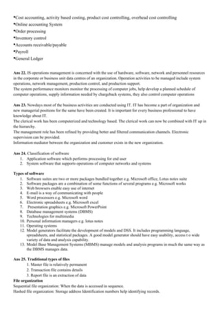 •Cost accounting, activity based costing, product cost controlling, overhead cost controlling
•Online accounting System
•Order processing
•Inventory control
•Accounts receivable/payable
•Payroll
•General Ledger

Ans 22. IS operations management is concerned with the use of hardware, software, network and personnel resources
in the corporate or business unit data centres of an organization. Operation activities to be managed include system
operations, network management, production control, and production support.
The system performance monitors monitor the processing of computer jobs, help develop a planned schedule of
computer operations, supply information needed by chargeback systems, they also control computer operations

Ans 23. Nowdays most of the business activities are conducted using IT. IT has become a part of organization and
new managerial positions for the same have been created. It is important for every business professional to have
knowledge about IT.
The clerical work has been computerized and technology based. The clerical work can now be combined with IT up in
the hierarchy.
The management role has been refined by providing better and filtered communication channels. Electronic
supervision can be provided.
Information mediator between the organization and customer exists in the new organization.

Ans 24. Classification of software
   1. Application software which performs processing for end user
   2. System software that supports operations of computer networks and systems

Types of software
   1. Software suites are two or more packages bundled together e.g. Microsoft office, Lotus notes suite
   2. Software packages are a combination of some functions of several programs e.g. Microsoft works
   3. Web browsers enable easy use of internet
   4. E-mail is a way of communicating with people
   5. Word processors e.g. Microsoft word
   6. Electronic spreadsheets e.g. Microsoft excel
   7. Presentation graphics e.g. Microsoft PowerPoint
   8. Database management systems (DBMS)
   9. Technologies for multimedia
   10. Personal information managers e.g. lotus notes
   11. Operating systems
   12. Model generators facilitate the development of models and DSS. It includes programming language,
       spreadsheets, and statistical packages. A good model generator should have easy usability, access t o wide
       variety of data and analysis capability.
   13. Model Base Management Systems (MBMS) manage models and analysis programs in much the same way as
       the DBMS manages data.

Ans 25. Traditional types of files
        1. Master file is relatively permanent
        2. Transaction file contains details
        3. Report file is an extraction of data
File organization
Sequential file organization: When the data is accessed in sequence.
Hashed file organization: Storage address Identification numbers help identifying records.
 