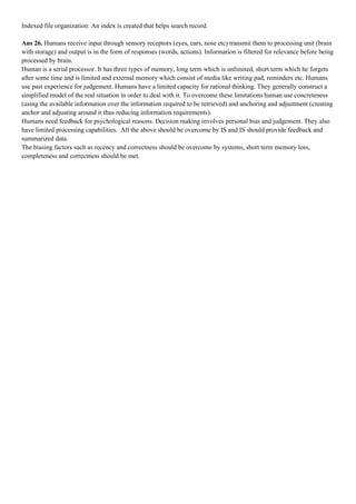 Indexed file organization: An index is created that helps search record.

Ans 26. Humans receive input through sensory receptors (eyes, ears, nose etc) transmit them to processing unit (brain
with storage) and output is in the form of responses (words, actions). Information is filtered for relevance before being
processed by brain.
Human is a serial processor. It has three types of memory, long term which is unlimited, short term which he forgets
after some time and is limited and external memory which consist of media like writing pad, reminders etc. Humans
use past experience for judgement. Humans have a limited capacity for rational thinking. They generally construct a
simplified model of the real situation in order to deal with it. To overcome these limitations human use concreteness
(using the available information over the information required to be retrieved) and anchoring and adjustment (creating
anchor and adjusting around it thus reducing information requirements).
Humans need feedback for psychological reasons. Decision making involves personal bias and judgement. They also
have limited processing capabilities. All the above should be overcome by IS and IS should provide feedback and
summarized data.
The biasing factors such as recency and correctness should be overcome by systems, short term memory loss,
completeness and correctness should be met.
 