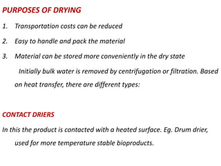 PURPOSES OF DRYING
1. Transportation costs can be reduced
2. Easy to handle and pack the material
3. Material can be stored more conveniently in the dry state
Initially bulk water is removed by centrifugation or filtration. Based
on heat transfer, there are different types:
CONTACT DRIERS
In this the product is contacted with a heated surface. Eg. Drum drier,
used for more temperature stable bioproducts.
 