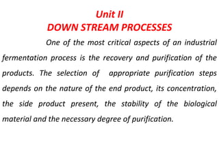 Unit II
DOWN STREAM PROCESSES
One of the most critical aspects of an industrial
fermentation process is the recovery and purification of the
products. The selection of appropriate purification steps
depends on the nature of the end product, its concentration,
the side product present, the stability of the biological
material and the necessary degree of purification.
 