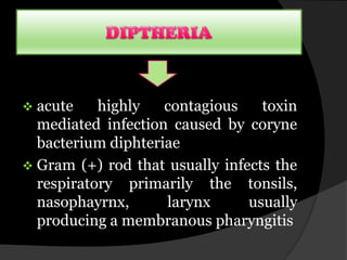  acute    highly   contagious    toxin
  mediated infection caused by coryne
  bacterium diphteriae
 Gram (+) rod that usually infects the
  respiratory primarily the tonsils,
  nasophayrnx,      larynx      usually
  producing a membranous pharyngitis
 