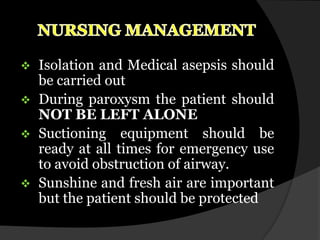    Isolation and Medical asepsis should
    be carried out
   During paroxysm the patient should
    NOT BE LEFT ALONE
   Suctioning equipment should be
    ready at all times for emergency use
    to avoid obstruction of airway.
   Sunshine and fresh air are important
    but the patient should be protected
 