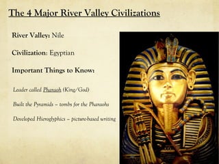 The 4 Major River Valley Civilizations

River Valley: Nile

Civilization: Egyptian

Important Things to Know:

 Leader called Pharaoh (King/God)

 Built the Pyramids – tombs for the Pharaohs

 Developed Hieroglyphics – picture-based writing
 