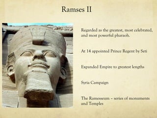 Ramses II

     Regarded as the greatest, most celebrated,
     and most powerful pharaoh.


     At 14 appointed Prince Regent by Seti


     Expanded Empire to greatest lengths


     Syria Campaign


     The Ramesseum – series of monuments
     and Temples
 