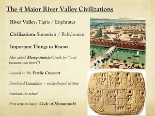 The 4 Major River Valley Civilizations
 River Valley: Tigris / Euphrates

 Civilization: Sumerian / Babylonian

 Important Things to Know:

 Also called Mesopotamia (Greek for “land
 between two rivers”)

 Located in the Fertile Crescent

 Developed Cuneiform – wedge-shaped writing

 Invented the wheel

 First written laws: Code of Hammurabi
 