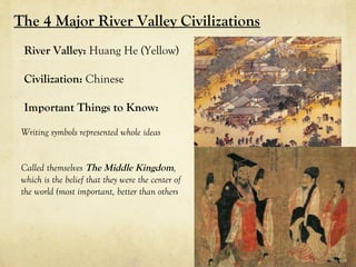 The 4 Major River Valley Civilizations
 River Valley: Huang He (Yellow)

 Civilization: Chinese

 Important Things to Know:

 Writing symbols represented whole ideas


 Called themselves The Middle Kingdom,
 which is the belief that they were the center of
 the world (most important, better than others
 