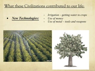What these Civilizations contributed to our life:

                         -   Irrigation – getting water to crops
 •   New Technologies:   -   Use of money
                         -   Use of metal – tools and weapons
 