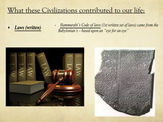 What these Civilizations contributed to our life:
                   - Hammurabi’s Code of laws (1st written set of laws) came from the
• Laws (written)     Babylonian’s – based upon an “eye for an eye”
 
