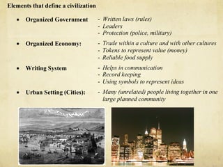 Elements that define a civilization

   •   Organized Government           - Written laws (rules)
                                      - Leaders
                                      - Protection (police, military)
   •   Organized Economy:             - Trade within a culture and with other cultures
                                      - Tokens to represent value (money)
                                      - Reliable food supply
   •   Writing System                 - Helps in communication
                                      - Record keeping
                                      - Using symbols to represent ideas
   •   Urban Setting (Cities):        - Many (unrelated) people living together in one
                                        large planned community
 