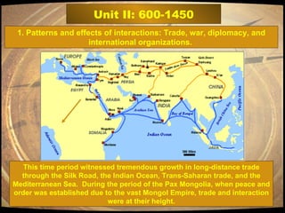 Unit II: 600-1450 This time period witnessed tremendous growth in long-distance trade through the Silk Road, the Indian Ocean, Trans-Saharan trade, and the Mediterranean Sea.  During the period of the Pax Mongolia, when peace and order was established due to the vast Mongol Empire, trade and interaction were at their height. 1. Patterns and effects of interactions: Trade, war, diplomacy, and international organizations.  