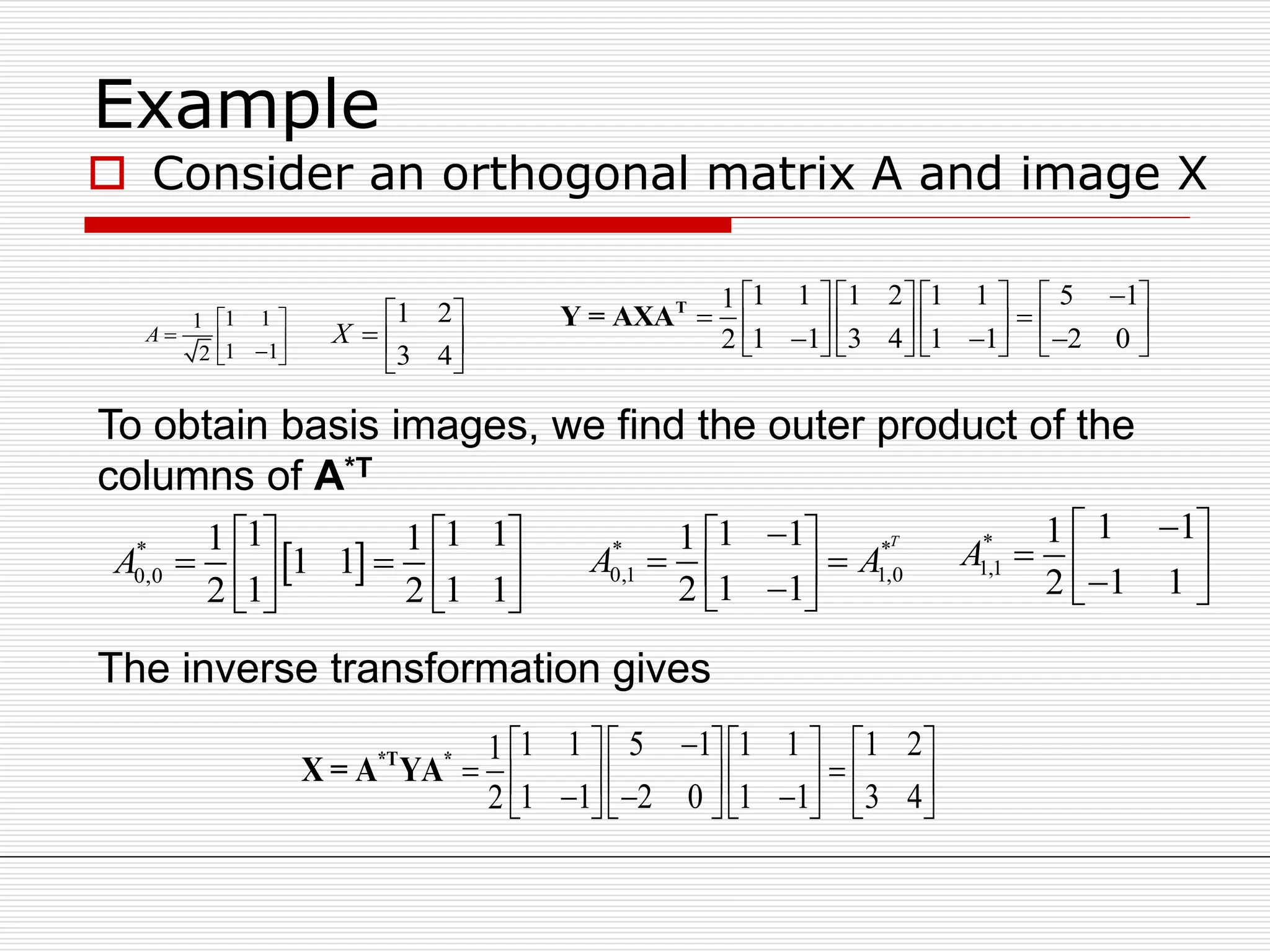 Example
 Consider an orthogonal matrix A and image X
1 11
1 12
A
 
   







43
21
X
1 1 1 2 1 1 5 11
1 1 3 4 1 1 2 02
       
                 
T
Y = AXA
To obtain basis images, we find the outer product of the
columns of A*T
* *
0,1 1,0
1 11
1 12
T
A A
 
   
*
1,1
1 11
1 12
A
 
   
 *
0,0
1 1 11 1
1 1
1 1 12 2
A
   
    
   
The inverse transformation gives
1 1 5 1 1 1 1 21
1 1 2 0 1 1 3 42
     
             
*T *
X = A YA
 