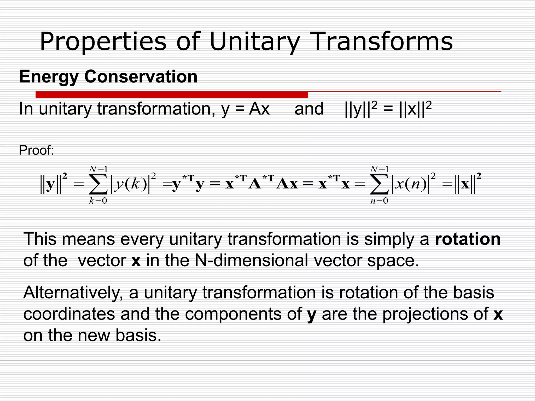 Properties of Unitary Transforms
Energy Conservation
In unitary transformation, y = Ax and ||y||2 = ||x||2
1 1
2 2
0 0
( ) ( )
N N
k n
y k x n
 
 
    
2 2*T *T *T *T
y y y = x A Ax = x x x
Proof:
This means every unitary transformation is simply a rotation
of the vector x in the N-dimensional vector space.
Alternatively, a unitary transformation is rotation of the basis
coordinates and the components of y are the projections of x
on the new basis.
 