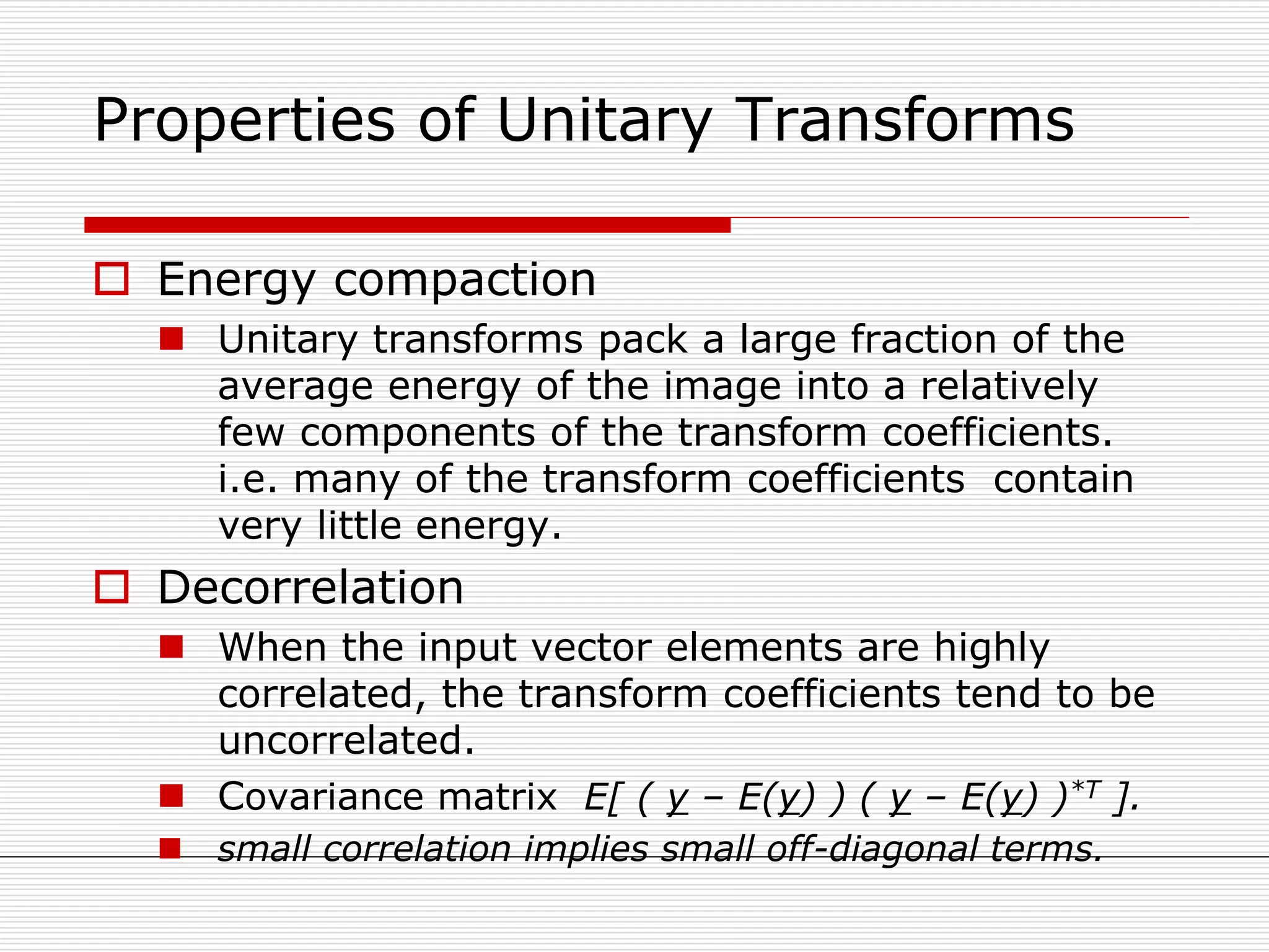 Properties of Unitary Transforms
 Energy compaction
 Unitary transforms pack a large fraction of the
average energy of the image into a relatively
few components of the transform coefficients.
i.e. many of the transform coefficients contain
very little energy.
 Decorrelation
 When the input vector elements are highly
correlated, the transform coefficients tend to be
uncorrelated.
 Covariance matrix E[ ( y – E(y) ) ( y – E(y) )*T ].
 small correlation implies small off-diagonal terms.
 