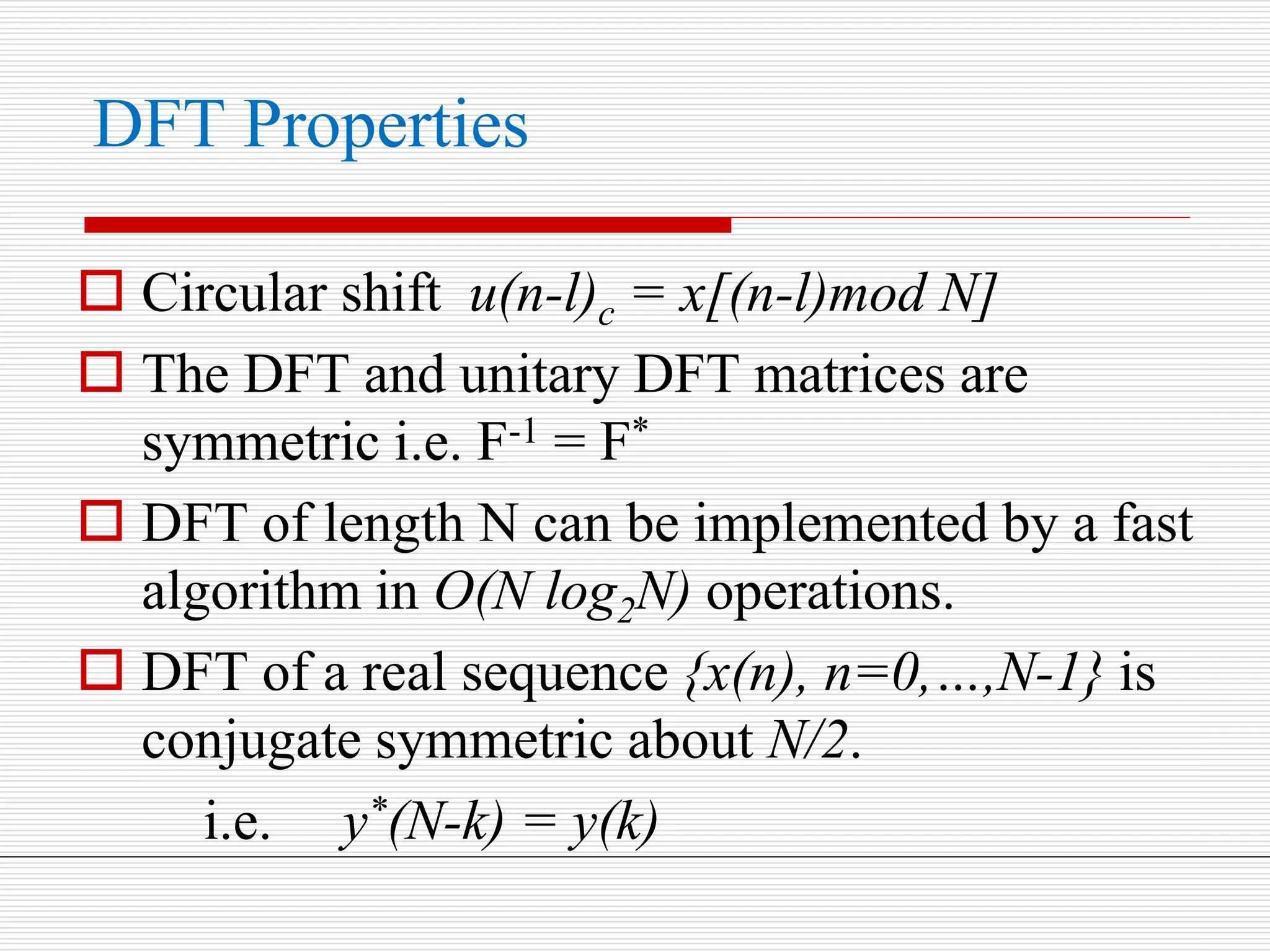 DFT Properties
 Circular shift u(n-l)c = x[(n-l)mod N]
 The DFT and unitary DFT matrices are
symmetric i.e. F-1 = F*
 DFT of length N can be implemented by a fast
algorithm in O(N log2N) operations.
 DFT of a real sequence {x(n), n=0,…,N-1} is
conjugate symmetric about N/2.
i.e. y*(N-k) = y(k)
 