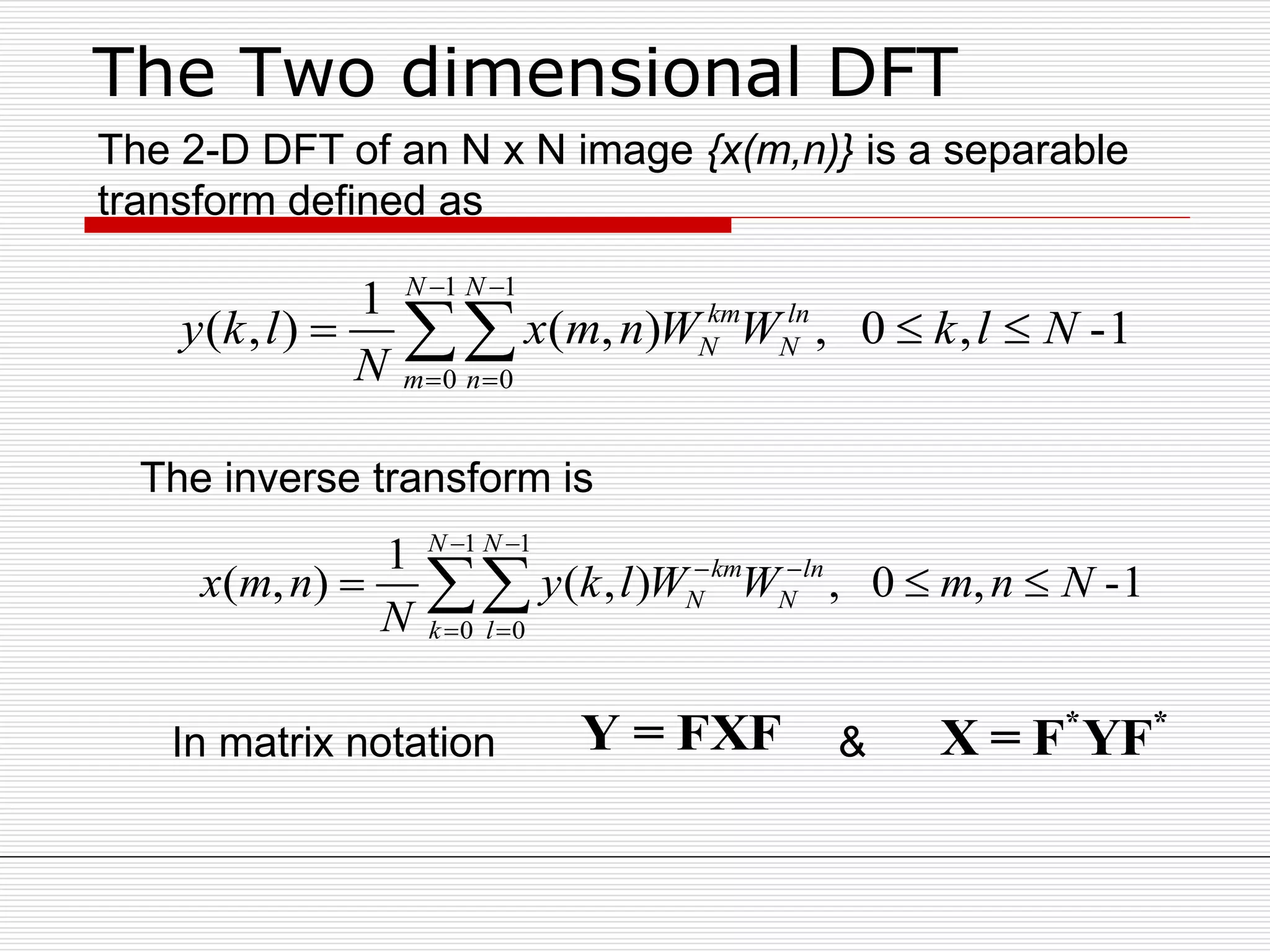 The Two dimensional DFT
1 1
0 0
1
( , ) ( , ) , 0 , -1
N N
km ln
N N
m n
y k l x m n W W k l N
N
 
 
  
1 1
0 0
1
( , ) ( , ) , 0 , -1
N N
km ln
N N
k l
x m n y k l W W m n N
N
 
 
 
  
The 2-D DFT of an N x N image {x(m,n)} is a separable
transform defined as
Y = FXF * *
X = F YF
The inverse transform is
In matrix notation &
 