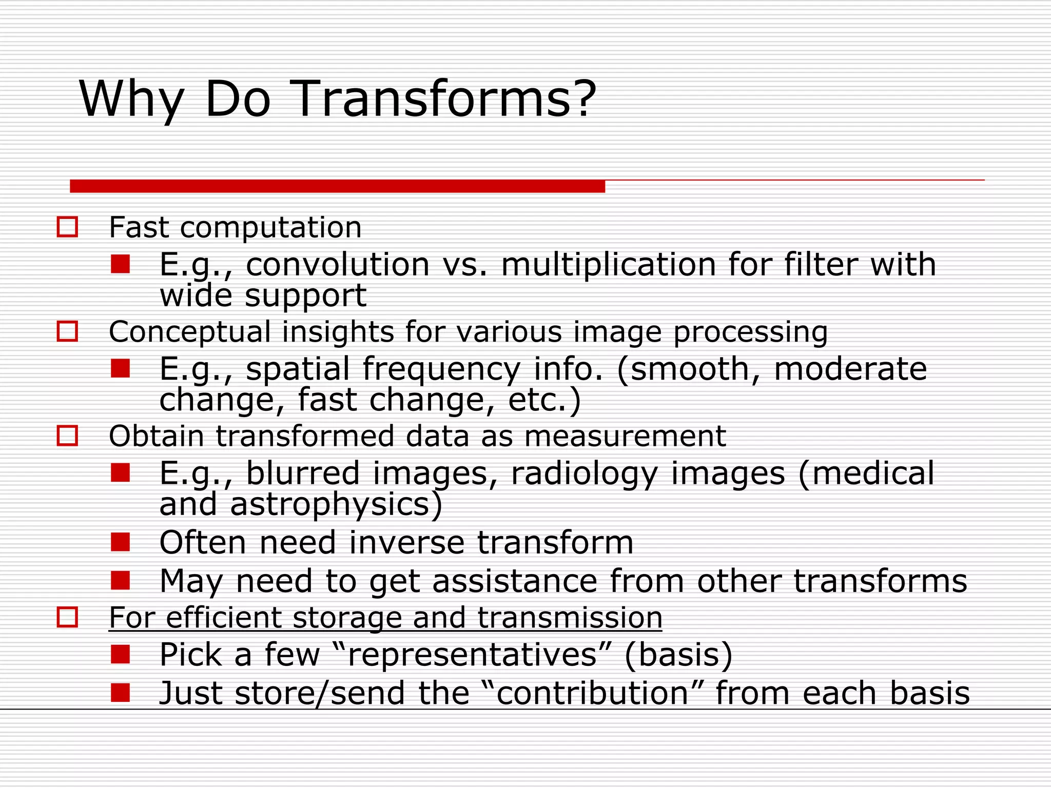 Why Do Transforms?
 Fast computation
 E.g., convolution vs. multiplication for filter with
wide support
 Conceptual insights for various image processing
 E.g., spatial frequency info. (smooth, moderate
change, fast change, etc.)
 Obtain transformed data as measurement
 E.g., blurred images, radiology images (medical
and astrophysics)
 Often need inverse transform
 May need to get assistance from other transforms
 For efficient storage and transmission
 Pick a few “representatives” (basis)
 Just store/send the “contribution” from each basis
 