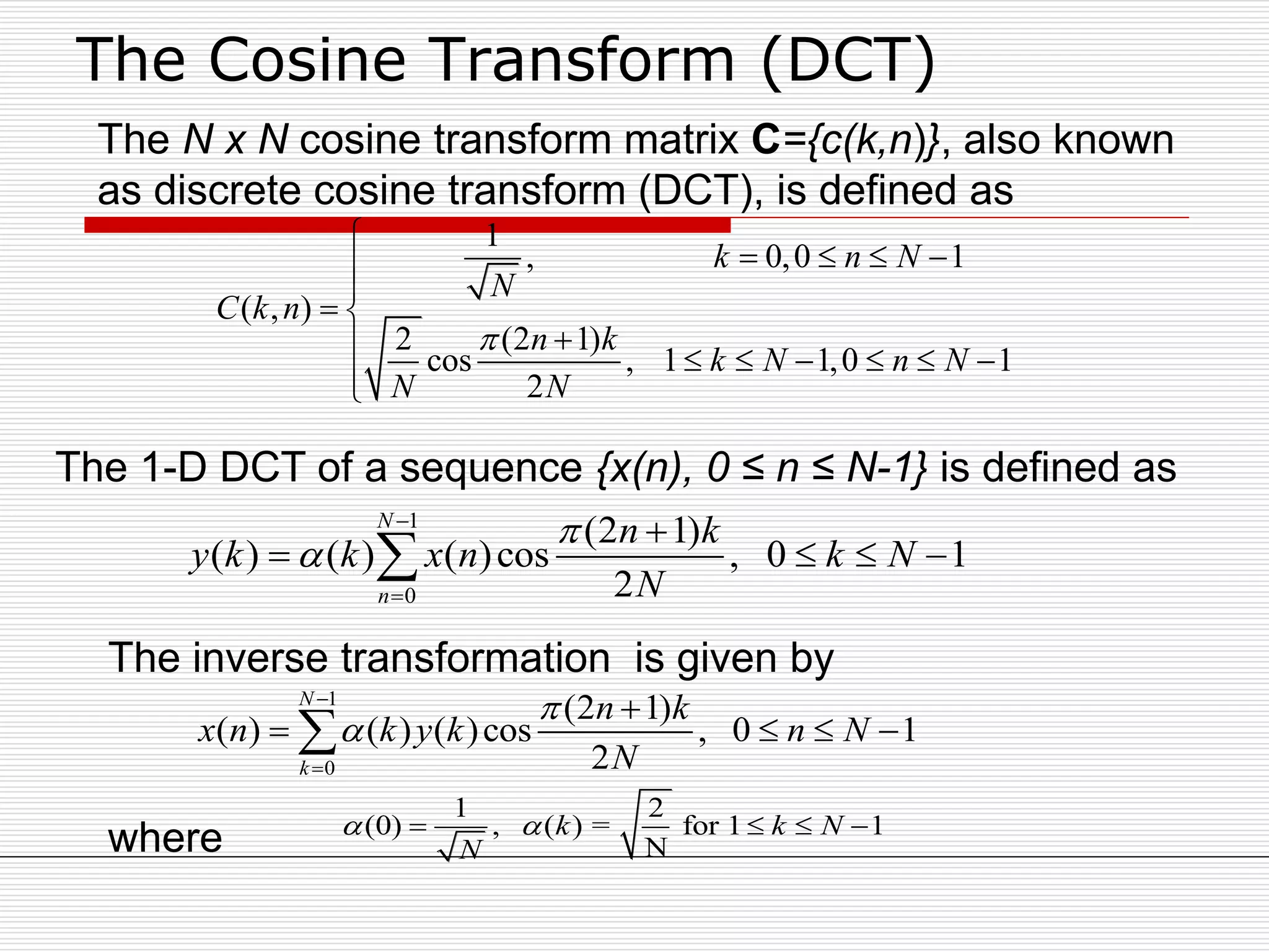 The Cosine Transform (DCT)
1
0
(2 1)
( ) ( ) ( )cos , 0 1
2
N
n
n k
y k k x n k N
N





   
1
, 0,0 1
( , )
2 (2 1)
cos , 1 1,0 1
2
k n N
N
C k n
n k
k N n N
N N


   

 
      

1
0
(2 1)
( ) ( ) ( )cos , 0 1
2
N
k
n k
x n k y k n N
N





   
The N x N cosine transform matrix C={c(k,n)}, also known
as discrete cosine transform (DCT), is defined as
1 2
(0) , ( ) = for 1 1
N
k k N
N
    
The 1-D DCT of a sequence {x(n), 0 ≤ n ≤ N-1} is defined as
The inverse transformation is given by
where
 