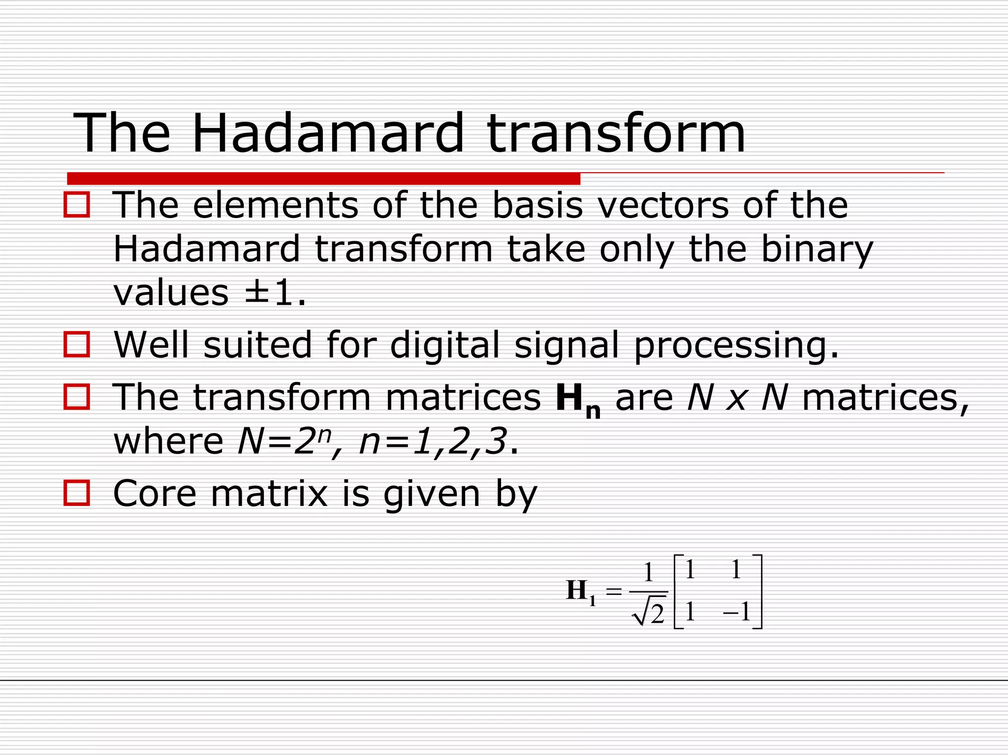 The Hadamard transform
 The elements of the basis vectors of the
Hadamard transform take only the binary
values ±1.
 Well suited for digital signal processing.
 The transform matrices Hn are N x N matrices,
where N=2n, n=1,2,3.
 Core matrix is given by
1 11
1 12
 
   
1H
 