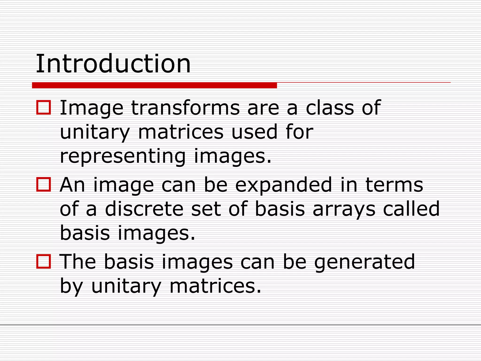 Introduction
 Image transforms are a class of
unitary matrices used for
representing images.
 An image can be expanded in terms
of a discrete set of basis arrays called
basis images.
 The basis images can be generated
by unitary matrices.
 
