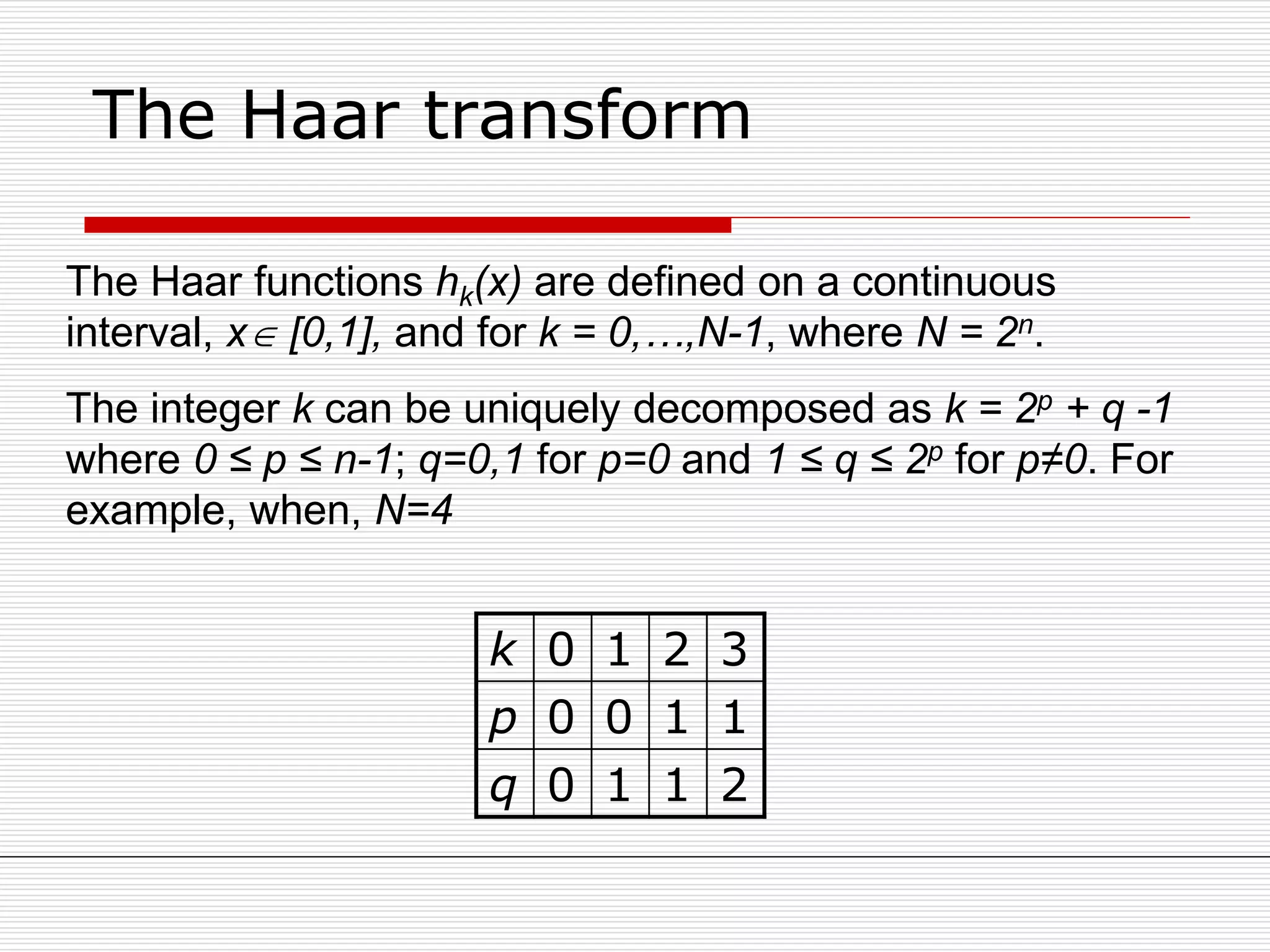 The Haar transform
The Haar functions hk(x) are defined on a continuous
interval, x [0,1], and for k = 0,…,N-1, where N = 2n.
The integer k can be uniquely decomposed as k = 2p + q -1
where 0 ≤ p ≤ n-1; q=0,1 for p=0 and 1 ≤ q ≤ 2p for p≠0. For
example, when, N=4
k 0 1 2 3
p 0 0 1 1
q 0 1 1 2
 