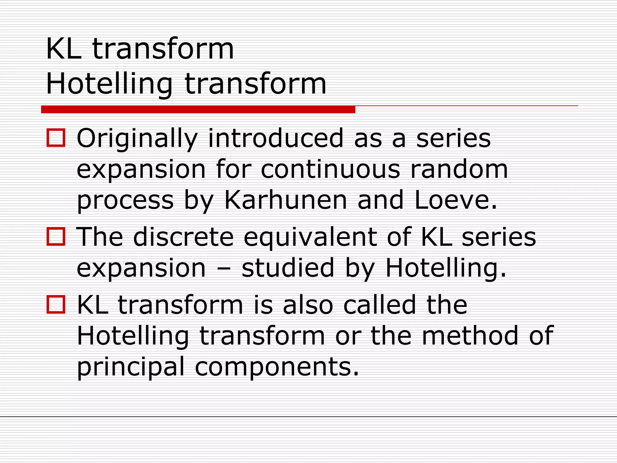 KL transform
Hotelling transform
 Originally introduced as a series
expansion for continuous random
process by Karhunen and Loeve.
 The discrete equivalent of KL series
expansion – studied by Hotelling.
 KL transform is also called the
Hotelling transform or the method of
principal components.
 