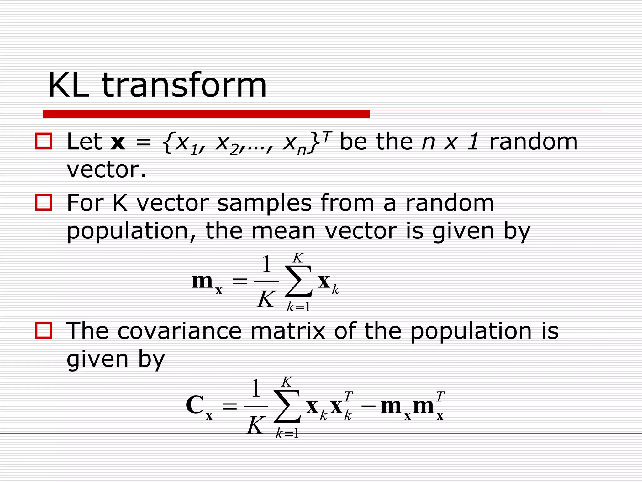 KL transform
 Let x = {x1, x2,…, xn}T be the n x 1 random
vector.
 For K vector samples from a random
population, the mean vector is given by
 The covariance matrix of the population is
given by
1
1 K
k
kK 
 xm x
1
1 K
T T
k k
kK 
 x x xC x x m m
 