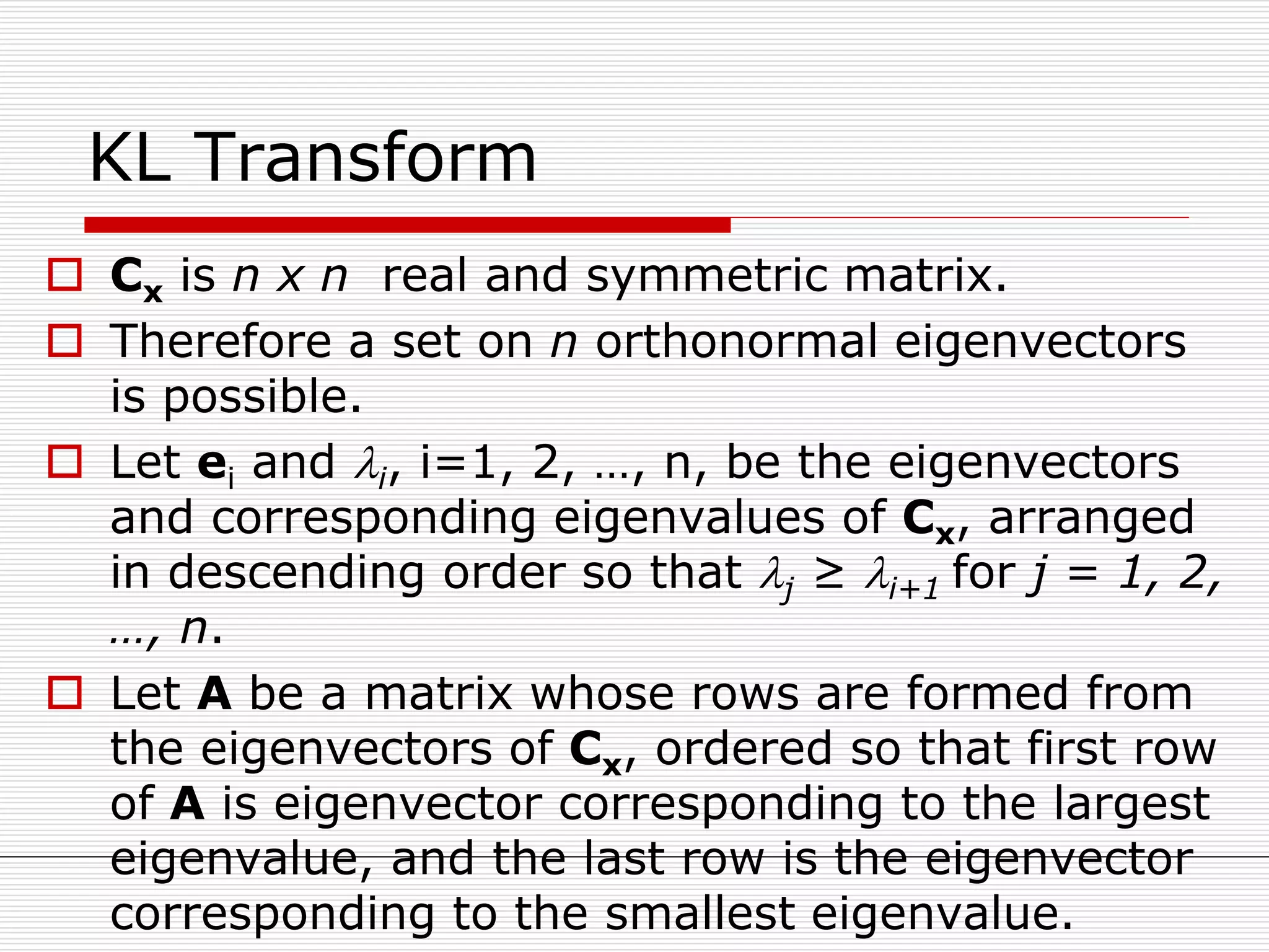 KL Transform
 Cx is n x n real and symmetric matrix.
 Therefore a set on n orthonormal eigenvectors
is possible.
 Let ei and i, i=1, 2, …, n, be the eigenvectors
and corresponding eigenvalues of Cx, arranged
in descending order so that j ≥ i+1 for j = 1, 2,
…, n.
 Let A be a matrix whose rows are formed from
the eigenvectors of Cx, ordered so that first row
of A is eigenvector corresponding to the largest
eigenvalue, and the last row is the eigenvector
corresponding to the smallest eigenvalue.
 