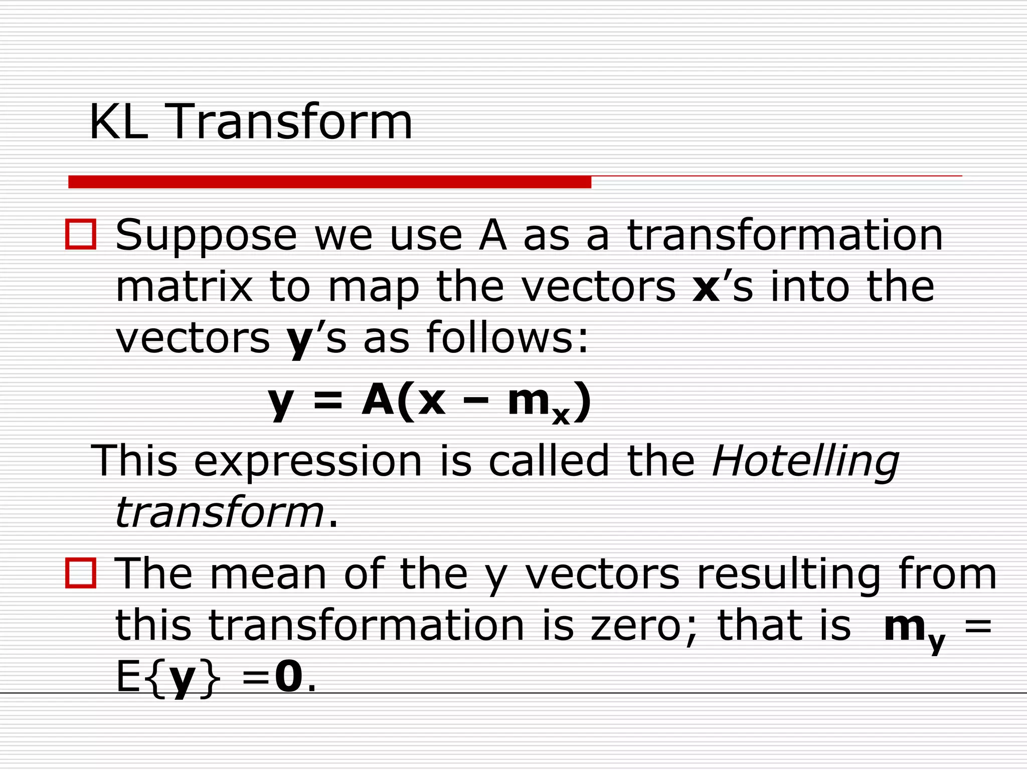 KL Transform
 Suppose we use A as a transformation
matrix to map the vectors x’s into the
vectors y’s as follows:
y = A(x – mx)
This expression is called the Hotelling
transform.
 The mean of the y vectors resulting from
this transformation is zero; that is my =
E{y} =0.
 