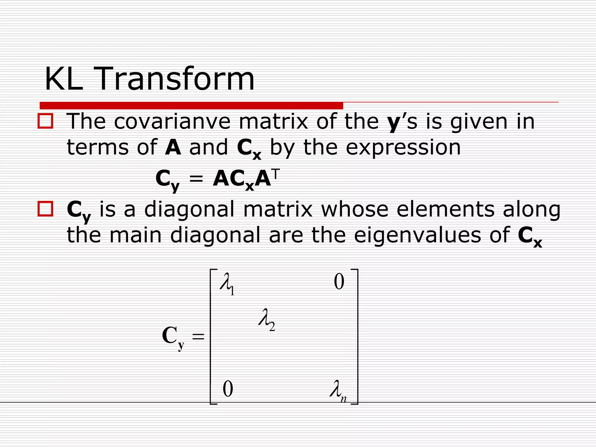 KL Transform
 The covarianve matrix of the y’s is given in
terms of A and Cx by the expression
Cy = ACxAT
 Cy is a diagonal matrix whose elements along
the main diagonal are the eigenvalues of Cx
1
2
0
0 n



 
 
 
 
 
 
yC
 