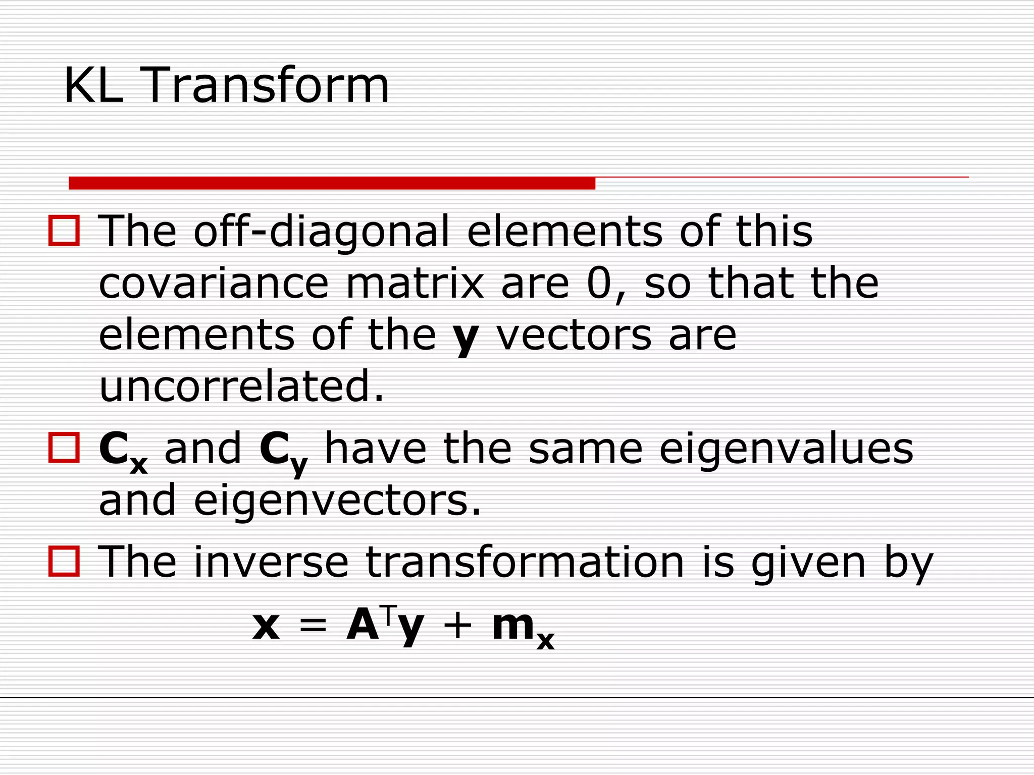 KL Transform
 The off-diagonal elements of this
covariance matrix are 0, so that the
elements of the y vectors are
uncorrelated.
 Cx and Cy have the same eigenvalues
and eigenvectors.
 The inverse transformation is given by
x = ATy + mx
 