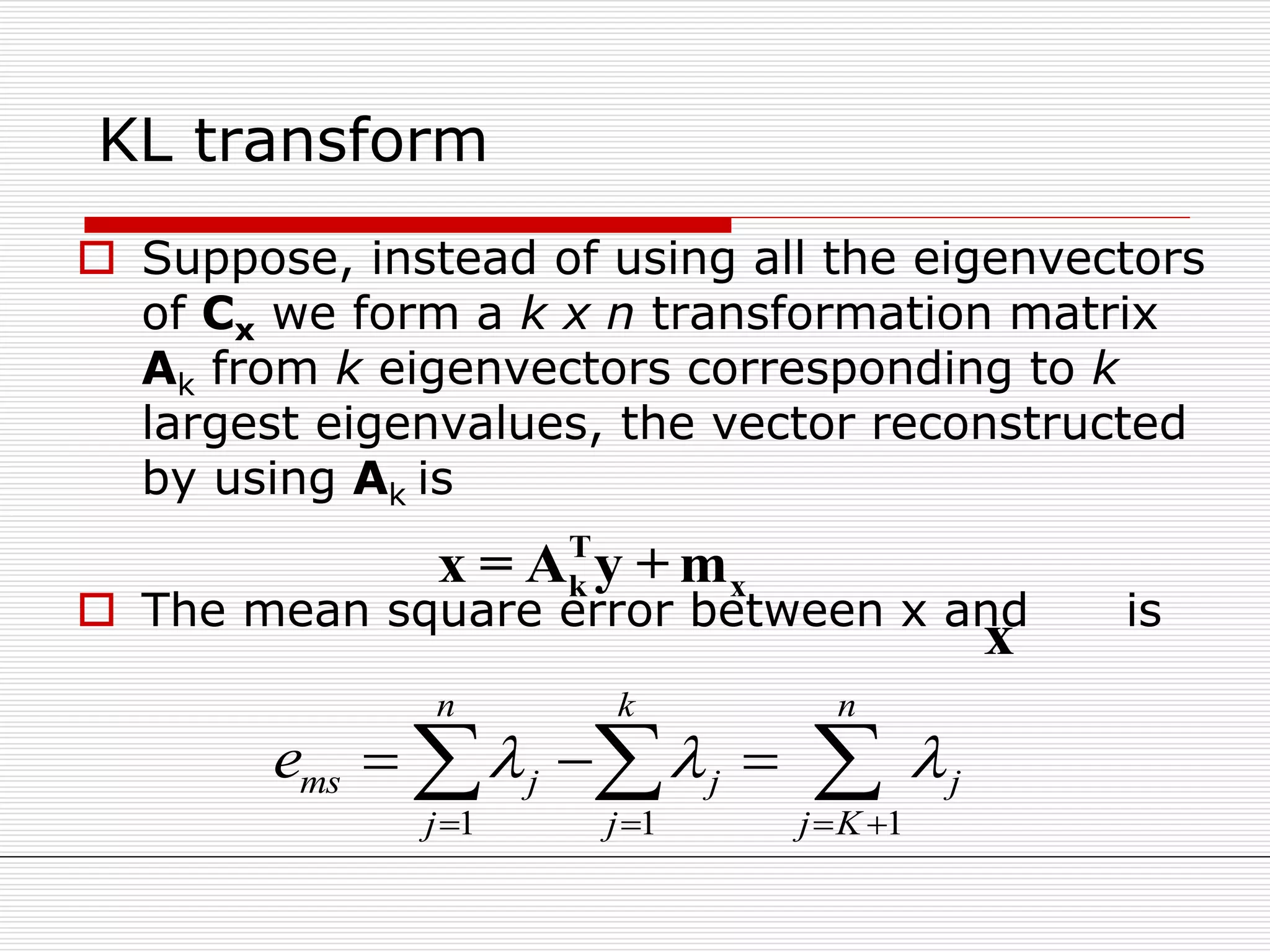 KL transform
 Suppose, instead of using all the eigenvectors
of Cx we form a k x n transformation matrix
Ak from k eigenvectors corresponding to k
largest eigenvalues, the vector reconstructed
by using Ak is
 The mean square error between x and is
T
k xx = A y + m
x
1 1 1
n k n
ms j j j
j j j K
e   
   
    
 