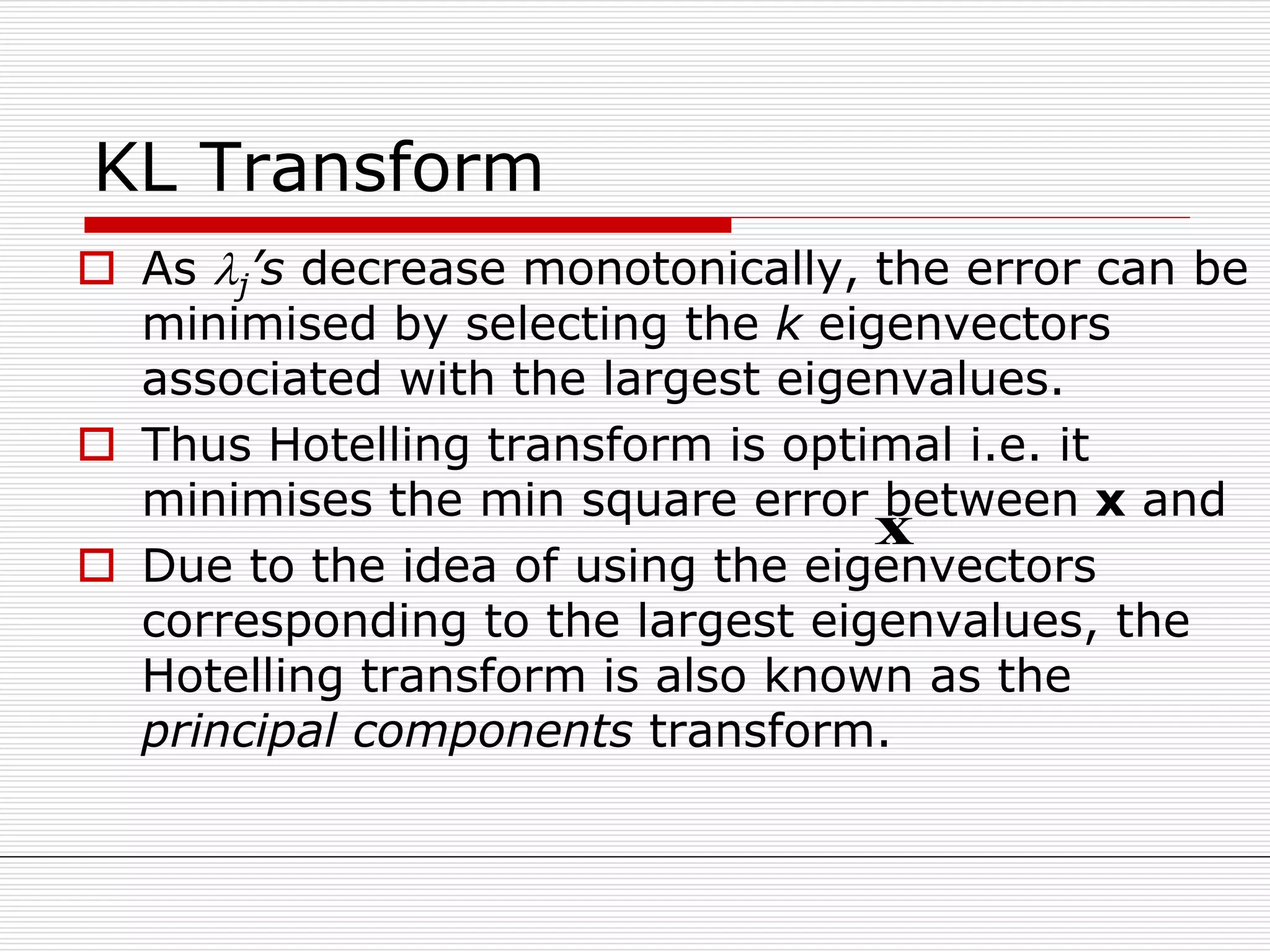 KL Transform
 As j’s decrease monotonically, the error can be
minimised by selecting the k eigenvectors
associated with the largest eigenvalues.
 Thus Hotelling transform is optimal i.e. it
minimises the min square error between x and
 Due to the idea of using the eigenvectors
corresponding to the largest eigenvalues, the
Hotelling transform is also known as the
principal components transform.
x
 