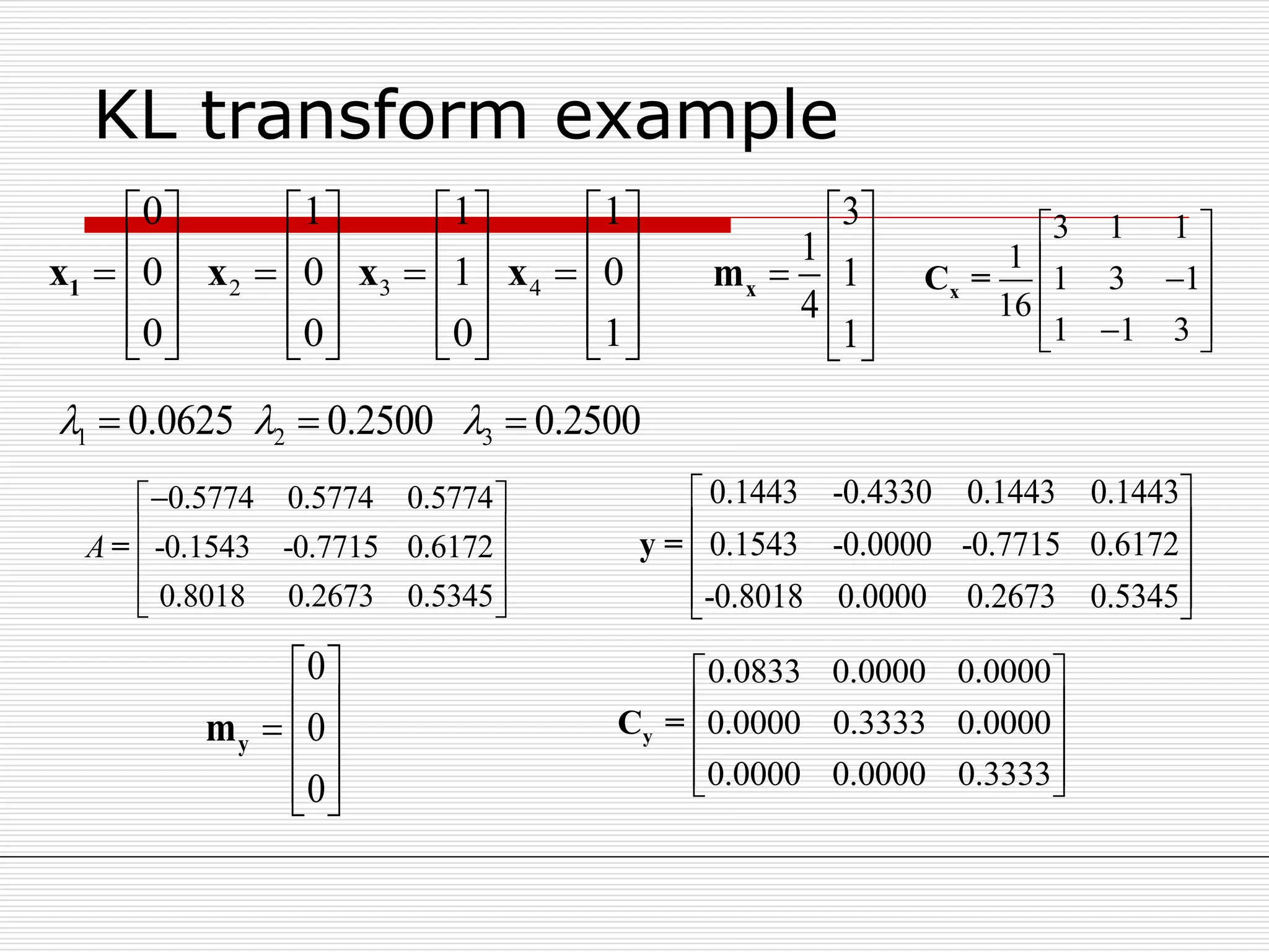 KL transform example
2 3 4
0 1 1 1
0 0 1 0
0 0 0 1
       
                 
              
1x x x x
3 1 1
1
1 3 1
16
1 1 3
 
  
  
xC =
3
1
1
4
1
 
   
  
xm
0.5774 0.5774 0.5774
-0.1543 -0.7715 0.6172
0.8018 0.2673 0.5345
A
 
 
 
  
=
1 2 30.0625 0.2500 0.2500    
0.1443 -0.4330 0.1443 0.1443
0.1543 -0.0000 -0.7715 0.6172
-0.8018 0.0000 0.2673 0.5345
 
 
 
  
y =
0
0
0
 
   
  
ym
0.0833 0.0000 0.0000
0.0000 0.3333 0.0000
0.0000 0.0000 0.3333
 
 
 
  
yC =
 