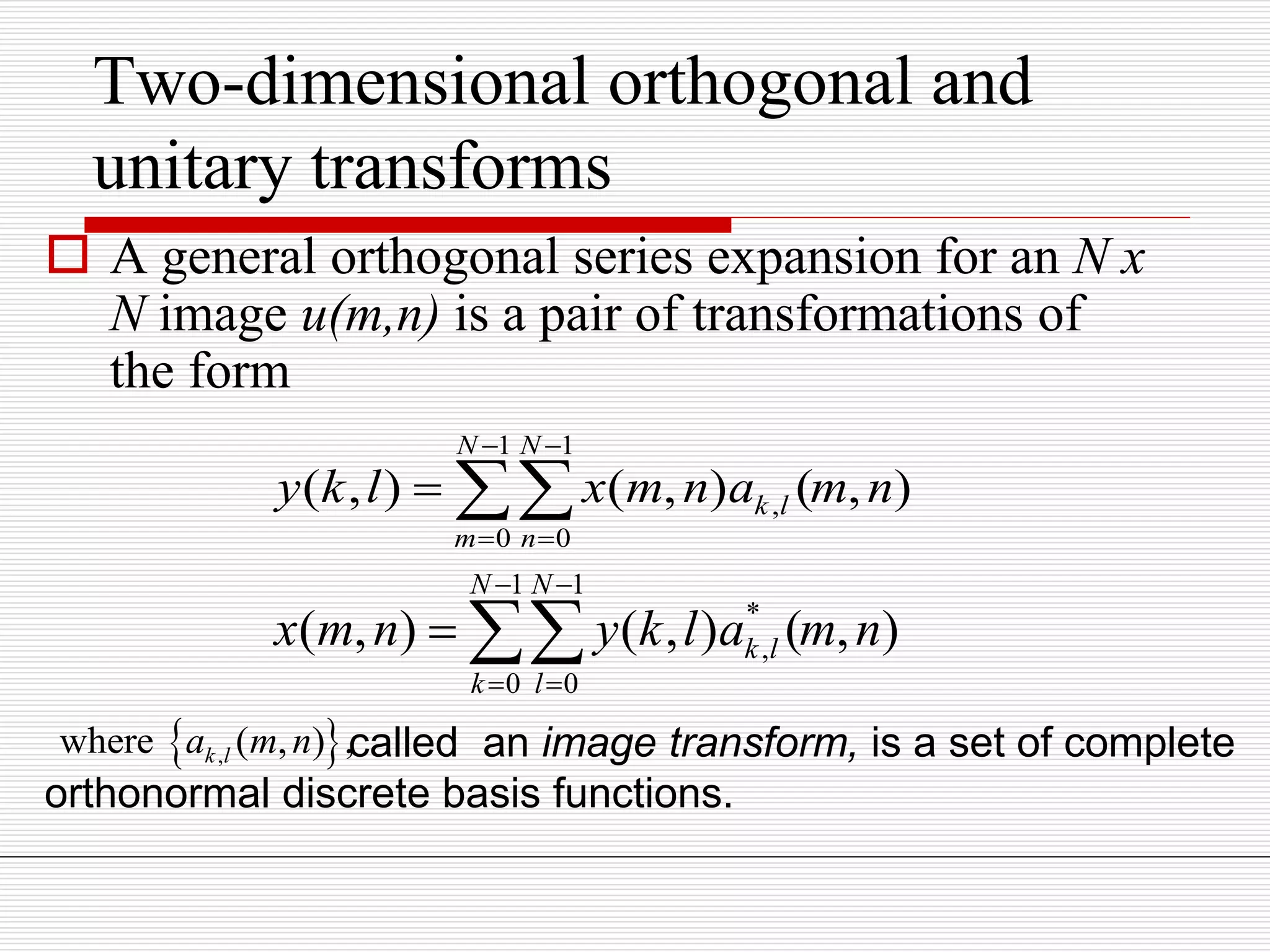 Two-dimensional orthogonal and
unitary transforms
 A general orthogonal series expansion for an N x
N image u(m,n) is a pair of transformations of
the form
1 1
,
0 0
( , ) ( , ) ( , )
N N
k l
m n
y k l x m n a m n
 
 
 
1 1
*
,
0 0
( , ) ( , ) ( , )
N N
k l
k l
x m n y k l a m n
 
 
 
 ,where ( , ) ,k la m n called an image transform, is a set of complete
orthonormal discrete basis functions.
 