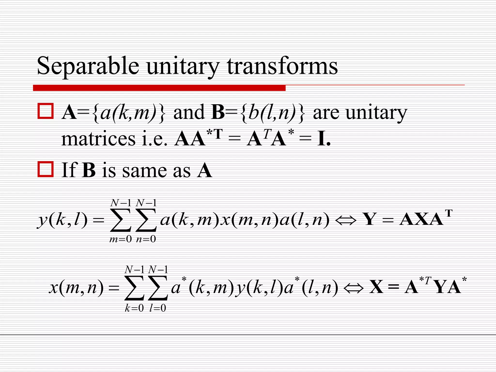 Separable unitary transforms
 A={a(k,m)} and B={b(l,n)} are unitary
matrices i.e. AA*T = ATA* = I.
 If B is same as A
1 1
0 0
( , ) ( , ) ( , ) ( , )
N N
m n
y k l a k m x m n a l n
 
 
   T
Y AXA
1 1
* * *
0 0
( , ) ( , ) ( , ) ( , )
N N
T
k l
x m n a k m y k l a l n
 
 
  *
X = A YA
 