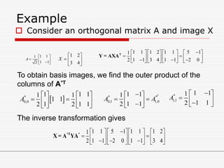 Example
 Consider an orthogonal matrix A and image X
1 11
1 12
A
 
   







43
21
X
1 1 1 2 1 1 5 11
1 1 3 4 1 1 2 02
       
                 
T
Y = AXA
To obtain basis images, we find the outer product of the
columns of A*T
* *
0,1 1,0
1 11
1 12
T
A A
 
   
*
1,1
1 11
1 12
A
 
   
 *
0,0
1 1 11 1
1 1
1 1 12 2
A
   
    
   
The inverse transformation gives
1 1 5 1 1 1 1 21
1 1 2 0 1 1 3 42
     
             
*T *
X = A YA
 