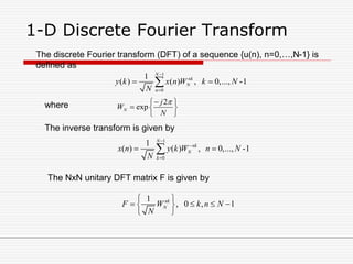 1-D Discrete Fourier Transform
1
0
1
( ) ( ) , 0,..., -1
N
nk
N
n
y k x n W k N
N


 
2
expN
j
W
N
 
  
 
The discrete Fourier transform (DFT) of a sequence {u(n), n=0,…,N-1} is
defined as
where
The inverse transform is given by
1
0
1
( ) ( ) , 0,..., -1
N
nk
N
k
x n y k W n N
N



 
The NxN unitary DFT matrix F is given by
1
, 0 , 1nk
NF W k n N
N
 
    
 
 