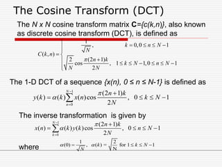The Cosine Transform (DCT)
1
0
(2 1)
( ) ( ) ( )cos , 0 1
2
N
n
n k
y k k x n k N
N





   
1
, 0,0 1
( , )
2 (2 1)
cos , 1 1,0 1
2
k n N
N
C k n
n k
k N n N
N N


   

 
      

1
0
(2 1)
( ) ( ) ( )cos , 0 1
2
N
k
n k
x n k y k n N
N





   
The N x N cosine transform matrix C={c(k,n)}, also known
as discrete cosine transform (DCT), is defined as
1 2
(0) , ( ) = for 1 1
N
k k N
N
    
The 1-D DCT of a sequence {x(n), 0 ≤ n ≤ N-1} is defined as
The inverse transformation is given by
where
 