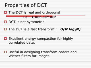 Properties of DCT
 The DCT is real and orthogonal
i.e. C=C*C-1=CT
 DCT is not symmetric
 The DCT is a fast transform : O(N log2N)
 Excellent energy compaction for highly
correlated data.
 Useful in designing transform coders and
Wiener filters for images.
 