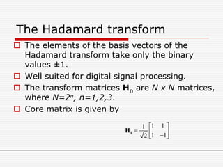 The Hadamard transform
 The elements of the basis vectors of the
Hadamard transform take only the binary
values ±1.
 Well suited for digital signal processing.
 The transform matrices Hn are N x N matrices,
where N=2n, n=1,2,3.
 Core matrix is given by
1 11
1 12
 
   
1H
 