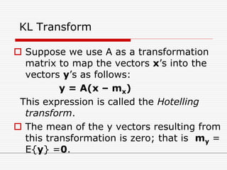 KL Transform
 Suppose we use A as a transformation
matrix to map the vectors x’s into the
vectors y’s as follows:
y = A(x – mx)
This expression is called the Hotelling
transform.
 The mean of the y vectors resulting from
this transformation is zero; that is my =
E{y} =0.
 