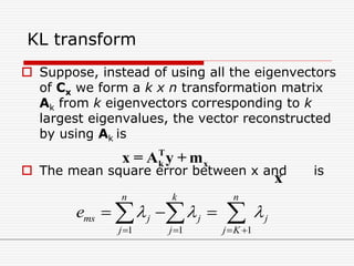 KL transform
 Suppose, instead of using all the eigenvectors
of Cx we form a k x n transformation matrix
Ak from k eigenvectors corresponding to k
largest eigenvalues, the vector reconstructed
by using Ak is
 The mean square error between x and is
T
k xx = A y + m
x
1 1 1
n k n
ms j j j
j j j K
e   
   
    
 