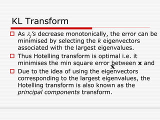 KL Transform
 As j’s decrease monotonically, the error can be
minimised by selecting the k eigenvectors
associated with the largest eigenvalues.
 Thus Hotelling transform is optimal i.e. it
minimises the min square error between x and
 Due to the idea of using the eigenvectors
corresponding to the largest eigenvalues, the
Hotelling transform is also known as the
principal components transform.
x
 
