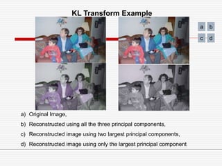 a) Original Image,
b) Reconstructed using all the three principal components,
c) Reconstructed image using two largest principal components,
d) Reconstructed image using only the largest principal component
KL Transform Example
a b
c d
 