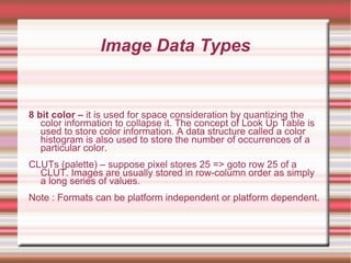 Image Data Types
8 bit color – it is used for space consideration by quantizing the
color information to collapse it. The concept of Look Up Table is
used to store color information. A data structure called a color
histogram is also used to store the number of occurrences of a
particular color.
CLUTs (palette) – suppose pixel stores 25 => goto row 25 of a
CLUT. Images are usually stored in row-column order as simply
a long series of values.
Note : Formats can be platform independent or platform dependent.
 