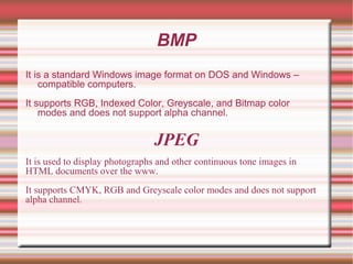 BMP
It is a standard Windows image format on DOS and Windows –
compatible computers.
It supports RGB, Indexed Color, Greyscale, and Bitmap color
modes and does not support alpha channel.
JPEG
It is used to display photographs and other continuous tone images in
HTML documents over the www.
It supports CMYK, RGB and Greyscale color modes and does not support
alpha channel.
 
