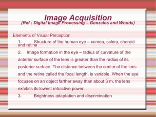 Image Acquisition
(Ref : Digital Image Processing – Gonzales and Woods)
Elements of Visual Perception
1. Structure of the human eye – cornea, sclera, choroid
and retina
2. Image formation in the eye – radius of curvature of the
anterior surface of the lens is greater than the radius of its
posterior surface. The distance between the center of the lens
and the retina called the focal length, is variable. When the eye
focuses on an object farther away than about 3 m, the lens
exhibits its lowest refractive power.
3. Brightness adaptation and discrimination
 