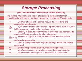 Storage Processing
(Ref : Multimedia in Practice by Judith Jeffcoate)
The factors influencing the choice of a suitable storage system for
multimedia will vary according to user's circumstances. They include :
1. Quantity of data to be stored, required access time and
acceptable transfer rate.
2. Type of information to be stored : alphanumeric data, text, line
art,
halftones or grey scale, color, audio or video.
3. Stability of data, rates at which it is acquired and changed, its
expected life span and any legal requirements.
4. Number of copies of data, its distribution, whether system
must be
portable between sites.
5. Cost of data preparation, capture, storage media and related
equipment.
6. Skill and experience of users, their training needs.
7. Interfaces required to existing system, backups, security.
8. conversion of existing data – microfiche to optical disk.
 
